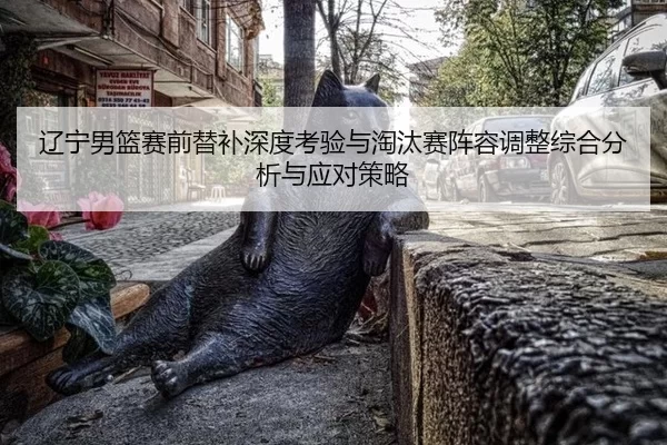 辽宁男篮赛前替补深度考验与淘汰赛阵容调整综合分析与应对策略